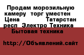 Продам морозильную камеру, торг уместен. › Цена ­ 12 000 - Татарстан респ. Электро-Техника » Бытовая техника   